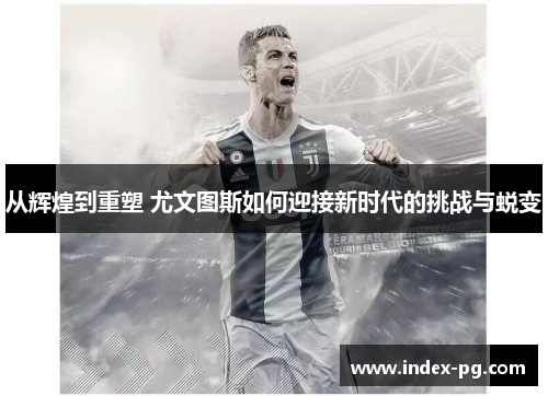 从辉煌到重塑 尤文图斯如何迎接新时代的挑战与蜕变