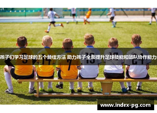 孩子们学习足球的五个最佳方法 助力孩子全面提升足球技能和团队协作能力
