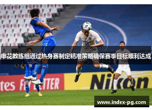 申花教练组通过热身赛制定精准策略确保赛季目标顺利达成