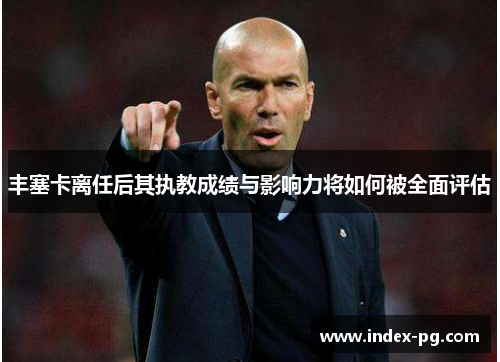 丰塞卡离任后其执教成绩与影响力将如何被全面评估