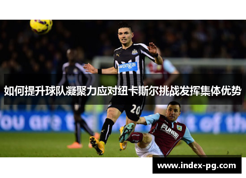 如何提升球队凝聚力应对纽卡斯尔挑战发挥集体优势