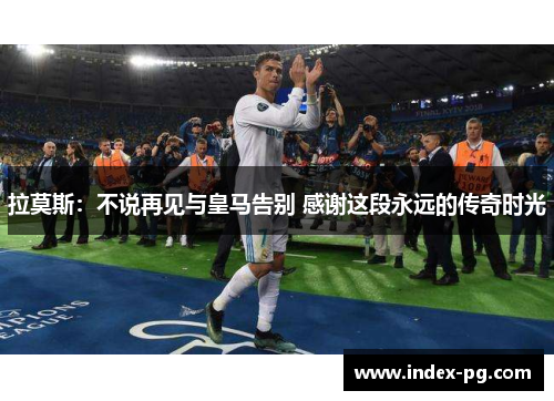 拉莫斯：不说再见与皇马告别 感谢这段永远的传奇时光