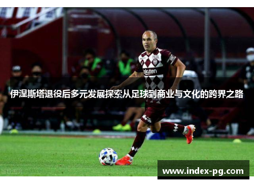 伊涅斯塔退役后多元发展探索从足球到商业与文化的跨界之路