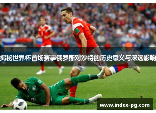 揭秘世界杯首场赛事俄罗斯对沙特的历史意义与深远影响