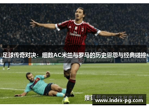 足球传奇对决：细数AC米兰与罗马的历史恩怨与经典碰撞