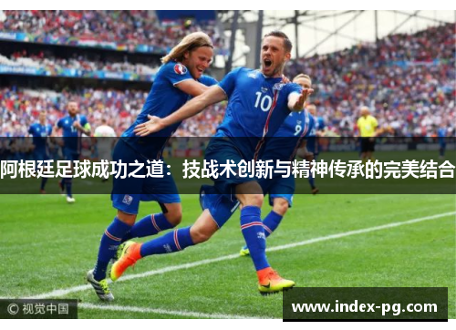 阿根廷足球成功之道：技战术创新与精神传承的完美结合