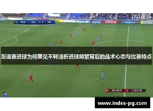 友谊赛进球为何屡见不鲜浅析进球频繁背后的战术心态与比赛特点