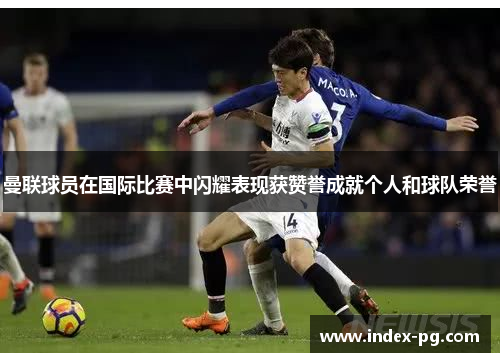 曼联球员在国际比赛中闪耀表现获赞誉成就个人和球队荣誉
