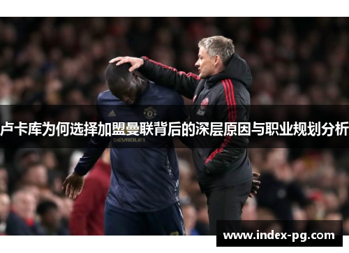 卢卡库为何选择加盟曼联背后的深层原因与职业规划分析 卢卡库为何选择加盟曼联背后的深层原因与职业规划分析