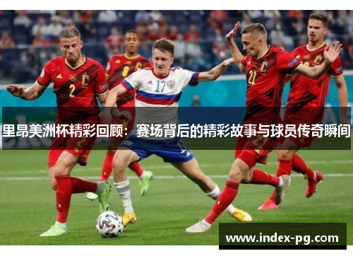 里昂美洲杯精彩回顾：赛场背后的精彩故事与球员传奇瞬间