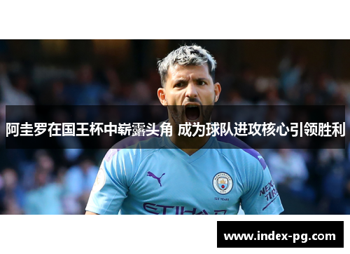 阿圭罗在国王杯中崭露头角 成为球队进攻核心引领胜利